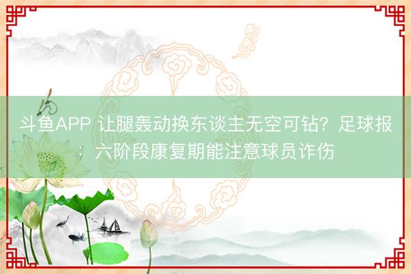 斗鱼APP 让腿轰动换东谈主无空可钻？足球报：六阶段康复期能注意球员诈伤