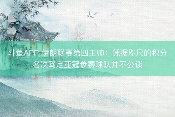 斗鱼APP 伊朗联赛第四主帅：凭据咫尺的积分名次笃定亚冠参赛球队并不公谈