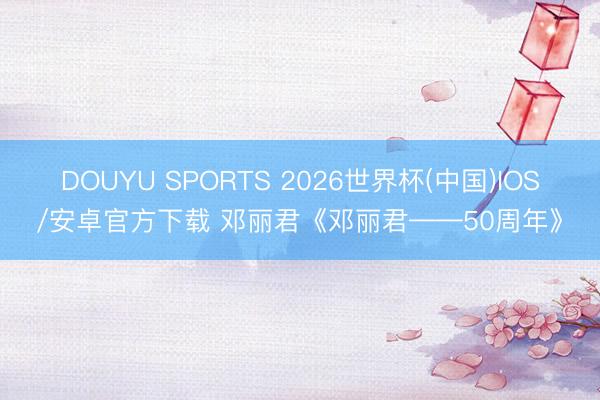 DOUYU SPORTS 2026世界杯(中国)IOS/安卓官方下载 邓丽君《邓丽君——50周年》