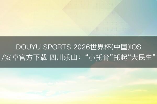 DOUYU SPORTS 2026世界杯(中国)IOS/安卓官方下载 四川乐山：“小托育”托起“大民生”