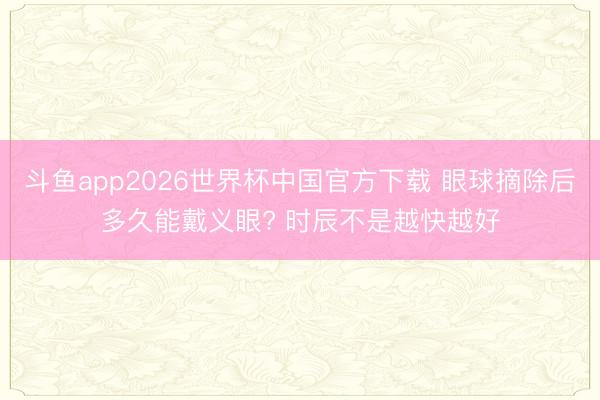 斗鱼app2026世界杯中国官方下载 眼球摘除后多久能戴义眼? 时辰不是越快越好