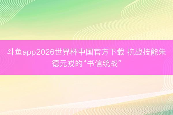 斗鱼app2026世界杯中国官方下载 抗战技能朱德元戎的“书信统战”