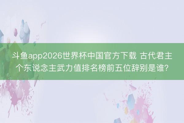 斗鱼app2026世界杯中国官方下载 古代君主个东说念主武力值排名榜前五位辞别是谁?