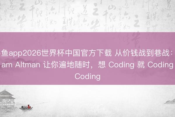 斗鱼app2026世界杯中国官方下载 从价钱战到巷战:Sam Altman 让你遍地随时,想 Coding 就 Coding