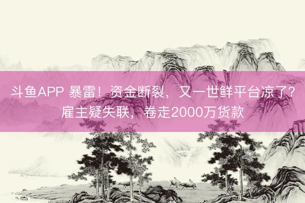 斗鱼APP 暴雷！资金断裂，又一世鲜平台凉了？雇主疑失联，卷走2000万货款