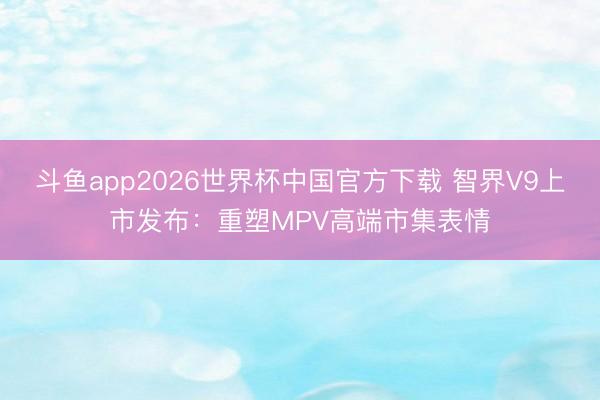 斗鱼app2026世界杯中国官方下载 智界V9上市发布：重塑MPV高端市集表情