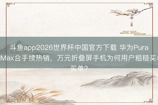 斗鱼app2026世界杯中国官方下载 华为Pura X Max合手续热销，万元折叠屏手机为何用户粗糙买单？