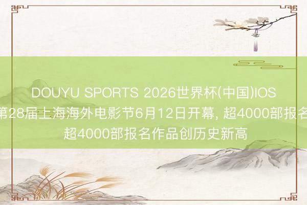 DOUYU SPORTS 2026世界杯(中国)IOS/安卓官方下载 第28届上海海外电影节6月12日开幕, 超4000部报名作品创历史新高