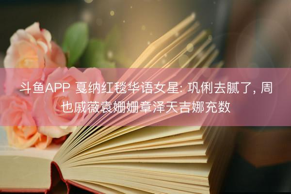 斗鱼APP 戛纳红毯华语女星: 巩俐去腻了， 周也戚薇袁姗姗章泽天吉娜充数