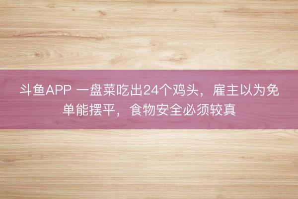 斗鱼APP 一盘菜吃出24个鸡头，雇主以为免单能摆平，食物安全必须较真