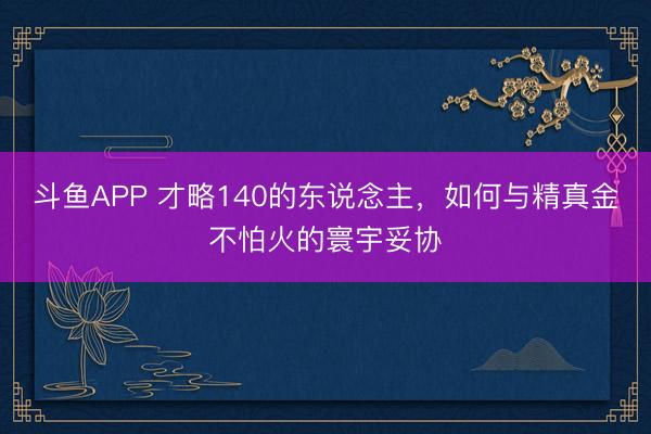斗鱼APP 才略140的东说念主，如何与精真金不怕火的寰宇妥协