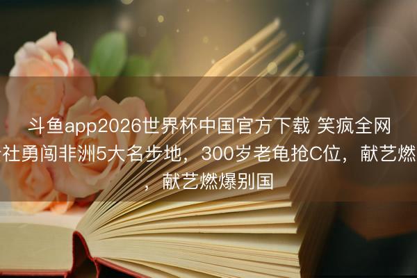 斗鱼app2026世界杯中国官方下载 笑疯全网！德云社勇闯非洲5大名步地，300岁老龟抢C位，献艺燃爆别国