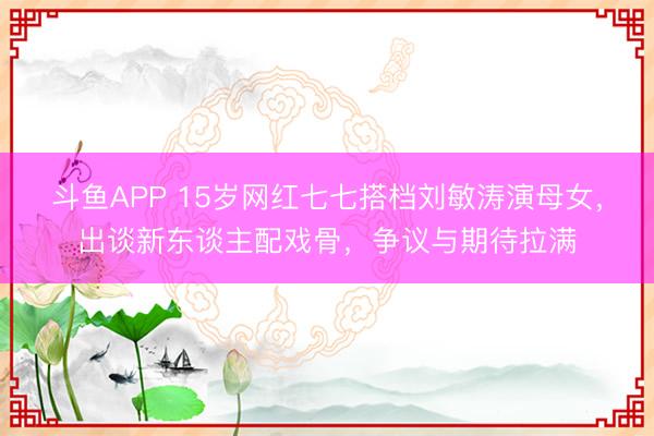 斗鱼APP 15岁网红七七搭档刘敏涛演母女，出谈新东谈主配戏骨，争议与期待拉满