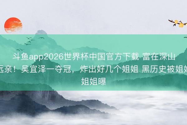 斗鱼app2026世界杯中国官方下载 富在深山有远亲!吴宜泽一夺冠,炸出好几个姐姐 黑历史被姐姐曝