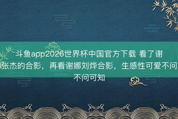 斗鱼app2026世界杯中国官方下载 看了谢娜和张杰的合影，再看谢娜刘烨合影，生感性可爱不问可知