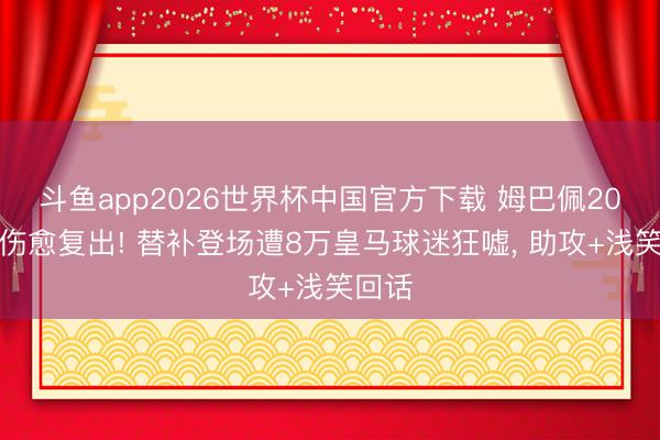 斗鱼app2026世界杯中国官方下载 姆巴佩20天后伤愈复出! 替补登场遭8万皇马球迷狂嘘， 助攻+浅笑回话