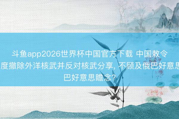 斗鱼app2026世界杯中国官方下载 中国敕令关联国度撤除外洋核武并反对核武分享, 不顾及俄巴好意思瞻念?