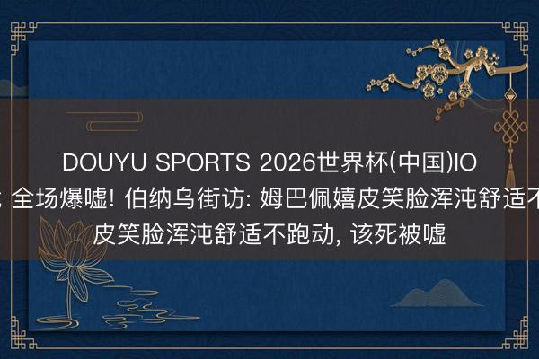 DOUYU SPORTS 2026世界杯(中国)IOS/安卓官方下载 全场爆嘘! 伯纳乌街访: 姆巴佩嬉皮笑脸浑沌舒适不跑动， 该死被嘘