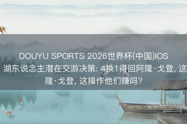 DOUYU SPORTS 2026世界杯(中国)IOS/安卓官方下载 湖东说念主潜在交游决策: 4换1得回阿隆·戈登, 这操作他们赚吗?