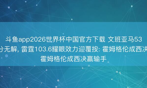 斗鱼app2026世界杯中国官方下载 文班亚马53.8%三分无解, 雷霆103.6耀眼效力迎覆按: 霍姆格伦成西决赢输手