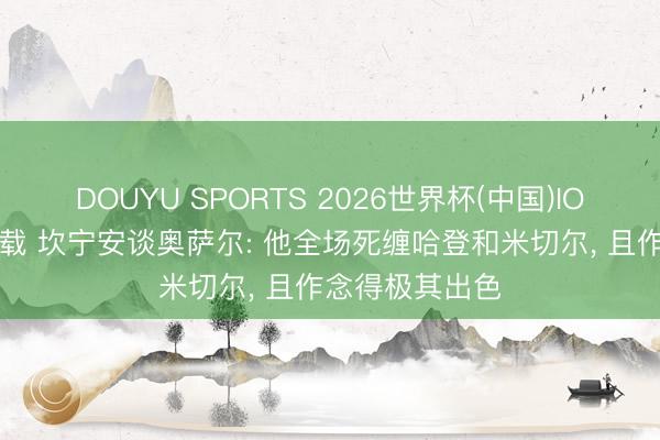DOUYU SPORTS 2026世界杯(中国)IOS/安卓官方下载 坎宁安谈奥萨尔: 他全场死缠哈登和米切尔， 且作念得极其出色