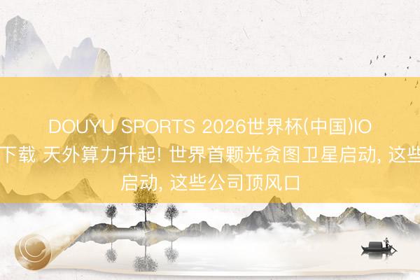 DOUYU SPORTS 2026世界杯(中国)IOS/安卓官方下载 天外算力升起! 世界首颗光贪图卫星启动， 这些公司顶风口