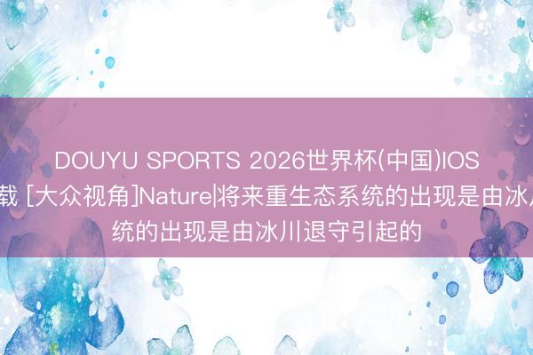 DOUYU SPORTS 2026世界杯(中国)IOS/安卓官方下载 [大众视角]Nature|将来重生态系统的出现是由冰川退守引起的