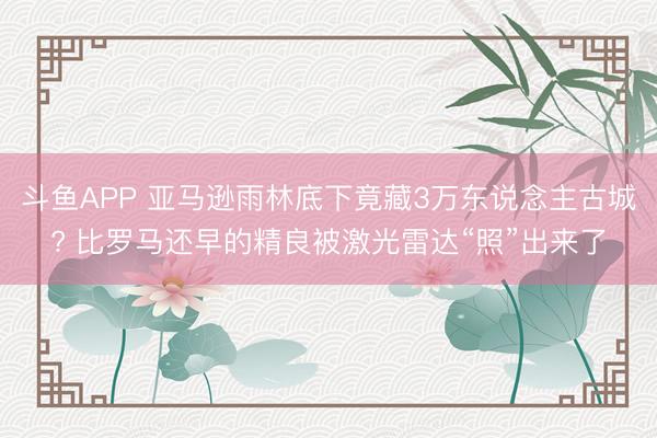 斗鱼APP 亚马逊雨林底下竟藏3万东说念主古城? 比罗马还早的精良被激光雷达“照”出来了