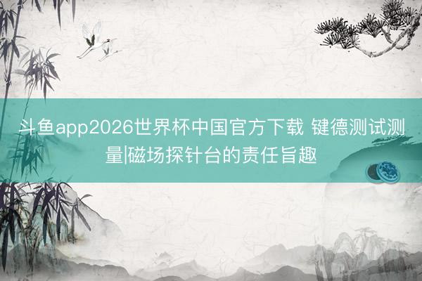 斗鱼app2026世界杯中国官方下载 键德测试测量|磁场探针台的责任旨趣
