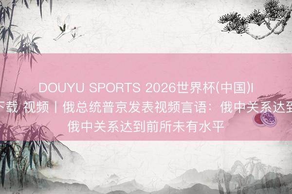 DOUYU SPORTS 2026世界杯(中国)IOS/安卓官方下载 视频丨俄总统普京发表视频言语:俄中关系达到前所未有水平