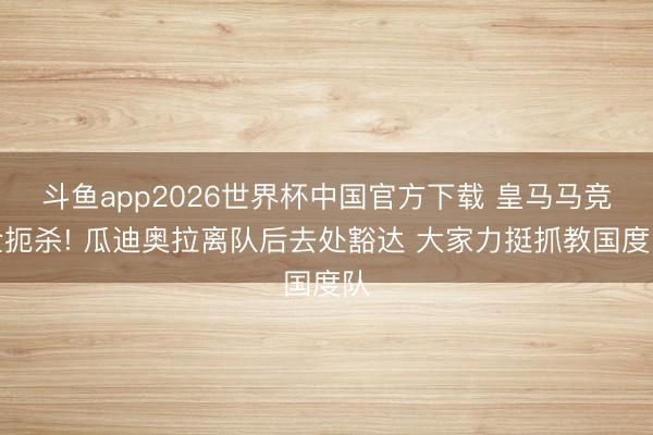 斗鱼app2026世界杯中国官方下载 皇马马竞全扼杀! 瓜迪奥拉离队后去处豁达 大家力挺抓教国度队