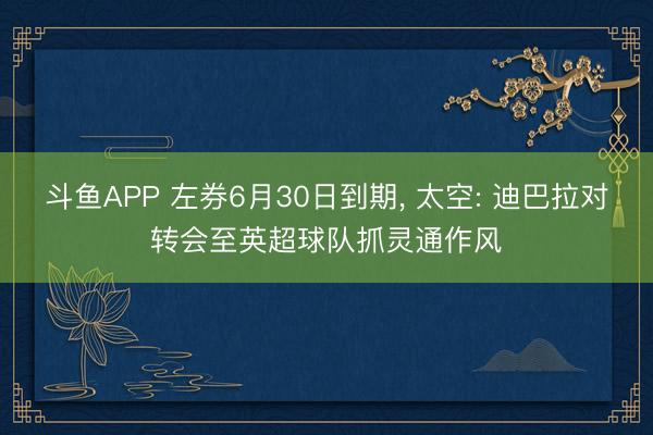 斗鱼APP 左券6月30日到期， 太空: 迪巴拉对转会至英超球队抓灵通作风