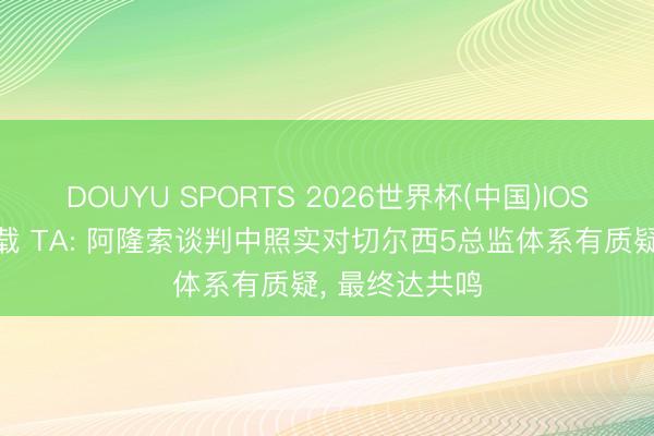 DOUYU SPORTS 2026世界杯(中国)IOS/安卓官方下载 TA: 阿隆索谈判中照实对切尔西5总监体系有质疑, 最终达共鸣