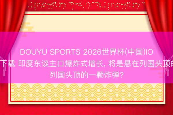DOUYU SPORTS 2026世界杯(中国)IOS/安卓官方下载 印度东谈主口爆炸式增长， 将是悬在列国头顶的一颗炸弹?