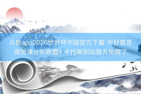 斗鱼app2026世界杯中国官方下载 中好意思俄协谋分别欧盟? 卡拉斯别给我方抬咖了