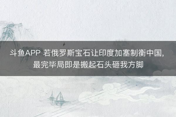 斗鱼APP 若俄罗斯宝石让印度加塞制衡中国， 最完毕局即是搬起石头砸我方脚