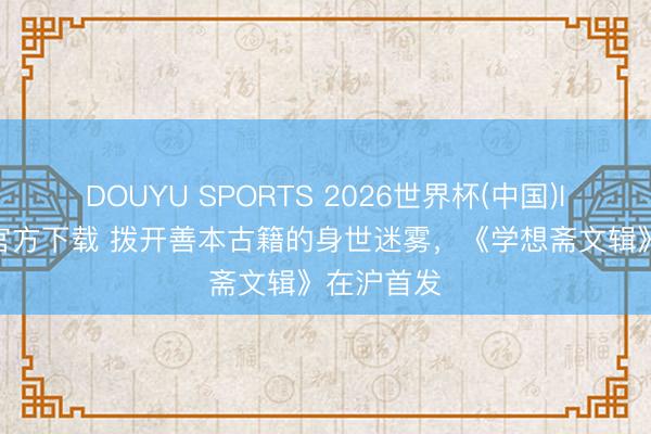 DOUYU SPORTS 2026世界杯(中国)IOS/安卓官方下载 拨开善本古籍的身世迷雾，《学想斋文辑》在沪首发