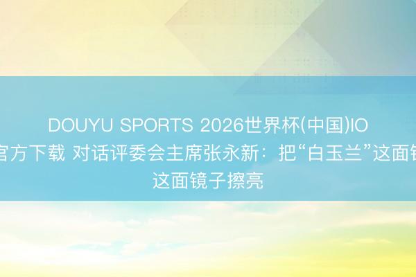 DOUYU SPORTS 2026世界杯(中国)IOS/安卓官方下载 对话评委会主席张永新：把“白玉兰”这面镜子擦亮