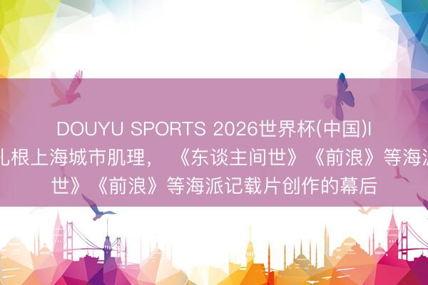 DOUYU SPORTS 2026世界杯(中国)IOS/安卓官方下载 扎根上海城市肌理, 《东谈主间世》《前浪》等海派记载片创作的幕后