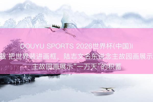 DOUYU SPORTS 2026世界杯(中国)IOS/安卓官方下载 把世界装进画框，陆志文名东说念主故园画展示“一万天”的积蓄