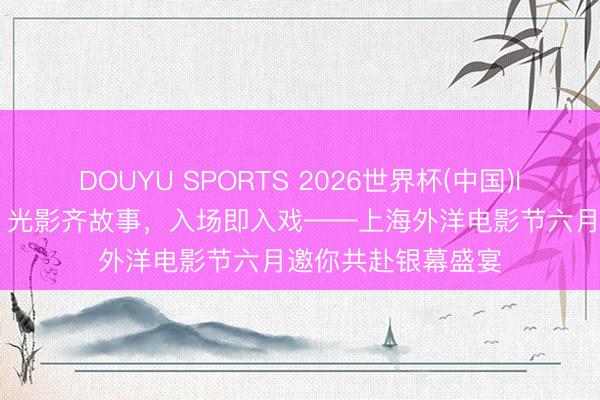 DOUYU SPORTS 2026世界杯(中国)IOS/安卓官方下载 光影齐故事，入场即入戏——上海外洋电影节六月邀你共赴银幕盛宴