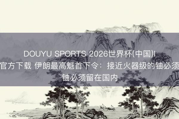 DOUYU SPORTS 2026世界杯(中国)IOS/安卓官方下载 伊朗最高魁首下令：接近火器级的铀必须留在国内