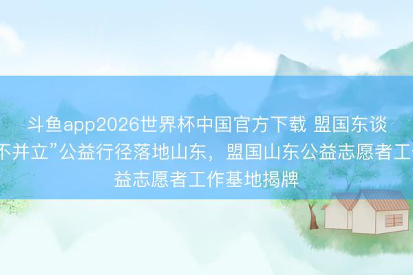 斗鱼app2026世界杯中国官方下载 盟国东谈主寿“友爱不并立”公益行径落地山东，盟国山东公益志愿者工作基地揭牌