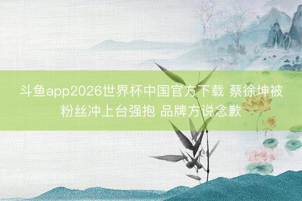 斗鱼app2026世界杯中国官方下载 蔡徐坤被粉丝冲上台强抱 品牌方说念歉