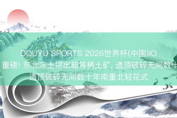 DOUYU SPORTS 2026世界杯(中国)IOS/安卓官方下载 重磅! 东北冻土挖出超等稀土矿, 透顶破碎无间数十年南重北轻花式