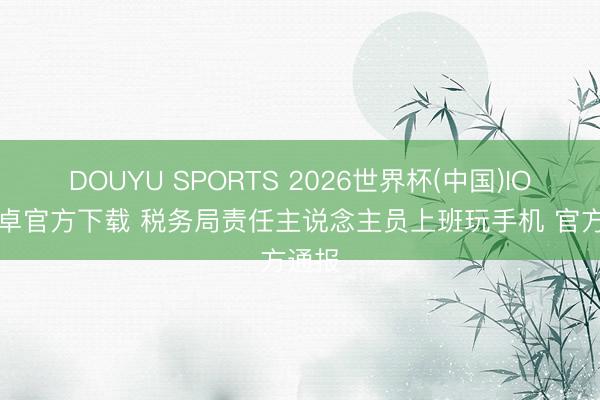 DOUYU SPORTS 2026世界杯(中国)IOS/安卓官方下载 税务局责任主说念主员上班玩手机 官方通报