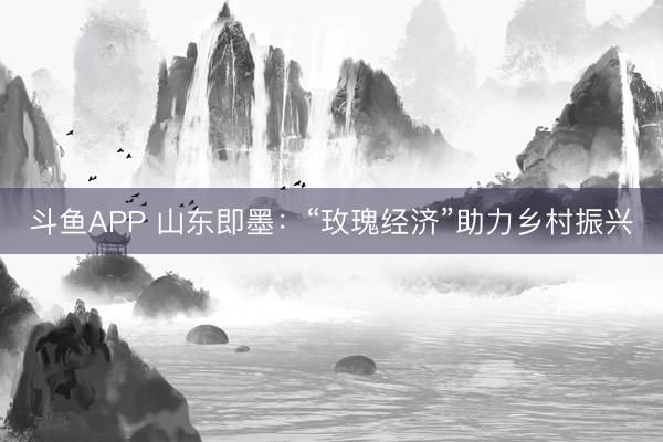 斗鱼APP 山东即墨：“玫瑰经济”助力乡村振兴