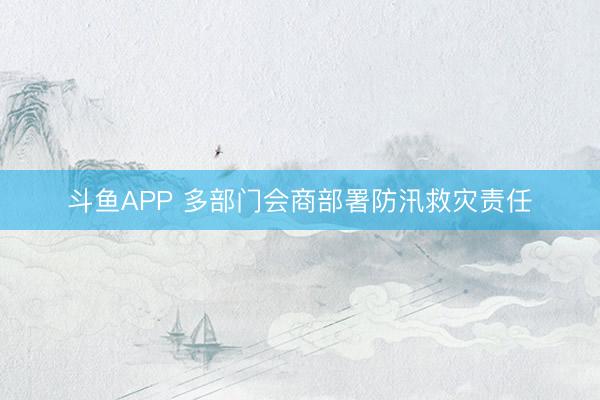 斗鱼APP 多部门会商部署防汛救灾责任