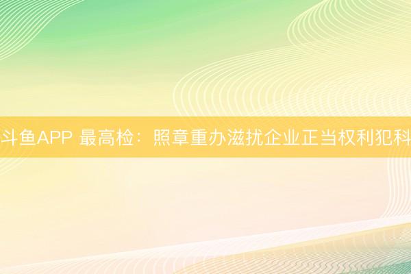 斗鱼APP 最高检：照章重办滋扰企业正当权利犯科