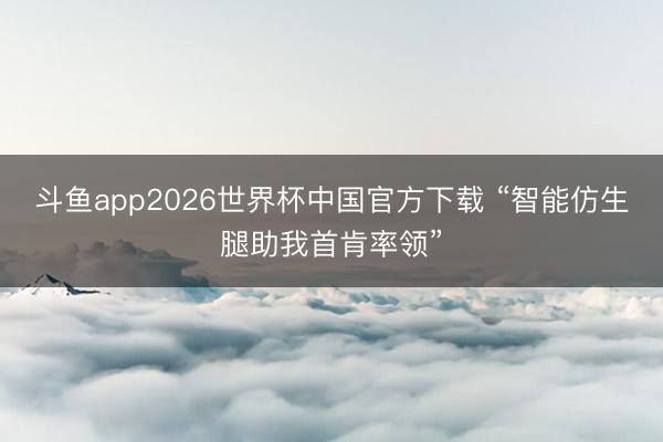 斗鱼app2026世界杯中国官方下载 “智能仿生腿助我首肯率领”